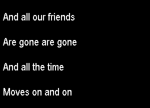 And all our friends

Are gone are gone

And all the time

Moves on and on