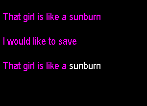 That girl is like a sunburn

I would like to save

That girl is like a sunburn
