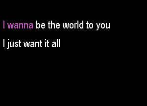 I wanna be the world to you

I just want it all