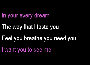 In your every dream

The way that l taste you

Feel you breathe you need you

lwant you to see me