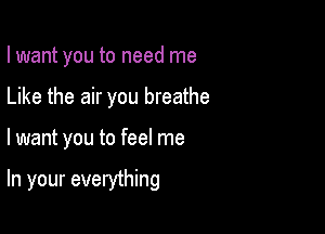 I want you to need me

Like the air you breathe
lwant you to feel me

In your everything