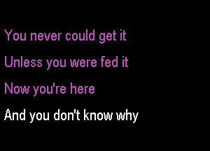 You never could get it
Unless you were fed it

Now you're here

And you don't know why