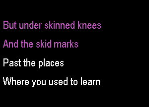 But under skinned knees
And the skid marks
Past the places

Where you used to learn