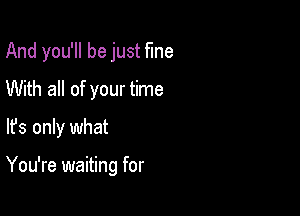 And you'll be just fme

With all of your time
lfs only what

You're waiting for