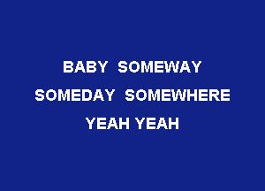 BABY SOMEWAY
SOMEDAY SOMEWHERE

YEAH YEAH