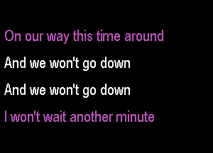 On our way this time around

And we won't go down
And we won't go down

I won't wait another minute