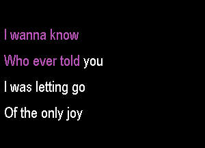 I wanna know

Who ever told you

I was letting go

Of the only joy