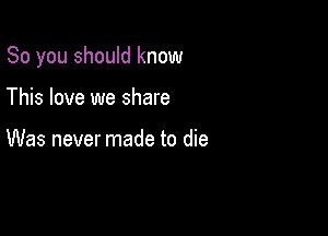 So you should know

This love we share

Was never made to die