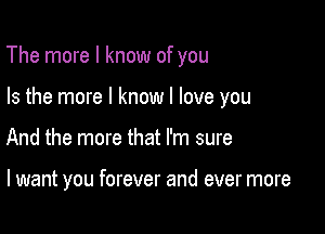 The more I know of you

Is the more I know I love you

And the more that I'm sure

I want you forever and ever more