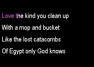Love the kind you clean up

With a mop and bucket
Like the lost catacombs

Of Egypt only God knows