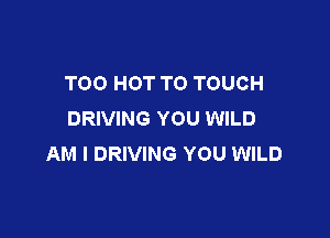TOO HOT T0 TOUCH
DRIVING YOU WILD

AM I DRIVING YOU WILD