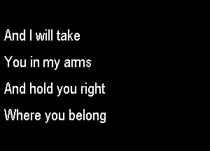 And I will take

You in my arms

And hold you right

Where you belong