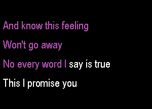 And know this feeling
Won't go away

No every word I say is true

This I promise you