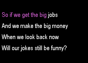 So if we get the big jobs

And we make the big money
When we look back now
Will our jokes still be funny?