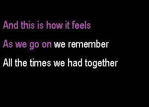 And this is how it feels

As we go on we remember

All the times we had together