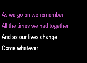 As we go on we remember

All the times we had together

And as our lives change

Come whatever