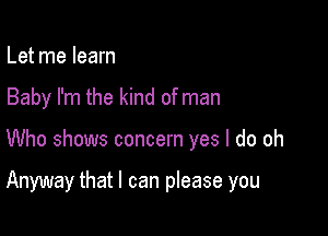 Let me learn
Baby I'm the kind of man

Who shows concern yes I do oh

Anyway that I can please you