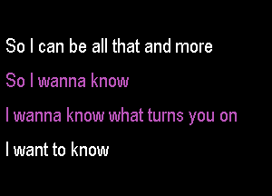 So I can be all that and more

So I wanna know

lwanna know what turns you on

lwant to know