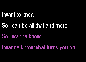 I want to know
So I can be all that and more

So I wanna know

lwanna know what turns you on