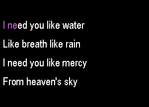 I need you like water

Like breath like rain

I need you like mercy

From heaven's sky