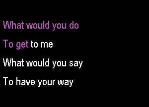 What would you do
To get to me

What would you say

To have your way