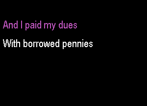And I paid my dues

With borrowed pennies
