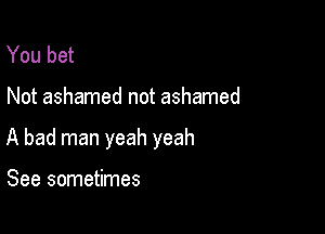 You bet

Not ashamed not ashamed

A bad man yeah yeah

See sometimes