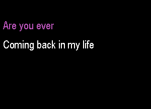 Are you ever

Coming back in my life