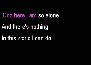 'Coz here I am so alone

And there's nothing

In this world I can do