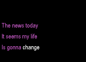 The news today

It seems my life

Is gonna change