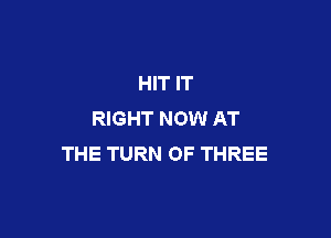 HIT IT
RIGHT NOW AT

THE TURN OF THREE