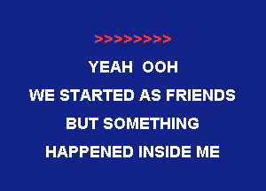 YEAH OOH
WE STARTED AS FRIENDS
BUT SOMETHING
HAPPENED INSIDE ME