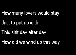 How many lovers would stay

Just to put up with

This shit day after day

How did we wind up this way