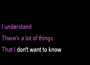 I understand

There's a lot of things

That I don't want to know