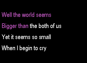 Well the world seems
Bigger than the both of us

Yet it seems so small

When I begin to cry