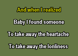 And when I realized

Baby I found someone

To take away the heartache

To take away the Ionliness