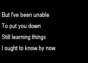 But I've been unable
To put you down

Still learning things

I ought to know by now