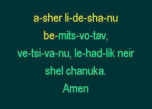 a-sher Ii-de-sha-nu

be-mits-vo-tav,

ve-tsi-va-nu, Ie-had-Iik neir
shelchanuka.
Amen