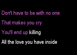 Don't have to be with no one
That makes you cry
You'll end up killing

All the love you have inside