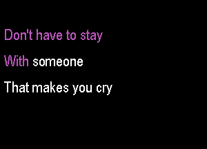 Don't have to stay

With someone

That makes you cry