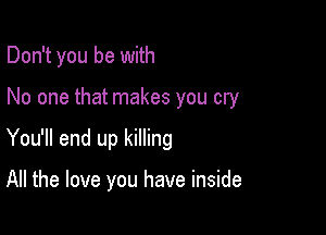 Don't you be with

No one that makes you cry
You'll end up killing

All the love you have inside