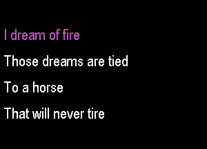 I dream of fire

Those dreams are tied

To a horse

That will never tire