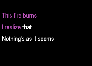 This fire burns

I realize that

Nothing's as it seems