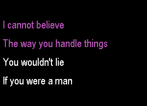 I cannot believe

The way you handle things

You wouldn't lie

If you were a man