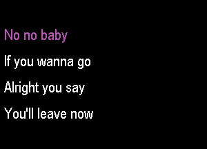 No no baby

If you wanna go

Alright you say

You'll leave now