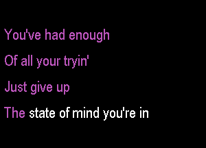 You've had enough
Of all your tryin'

Just give up

The state of mind you're in