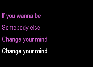 If you wanna be
Somebody else

Change your mind

Change your mind