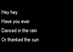 Hey hey

Have you ever
Danced in the rain

Or thanked the sun