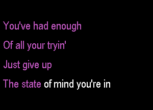 You've had enough
Of all your tryin'

Just give up

The state of mind you're in