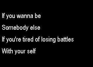 If you wanna be

Somebody else

If you're tired of losing battles
With your self